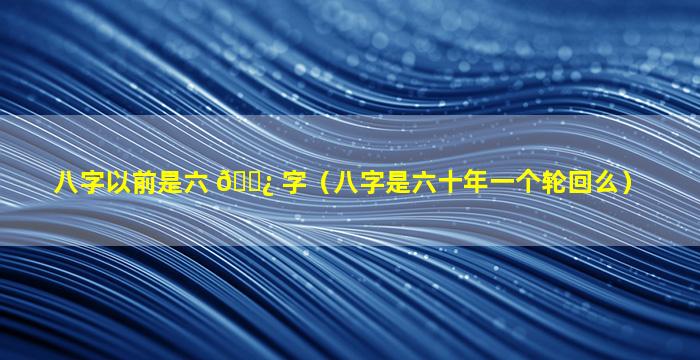 八字以前是六 🌿 字（八字是六十年一个轮回么）